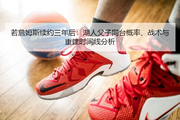 若詹姆斯续约三年后：湖人父子同台概率、战术与重建时间线分析